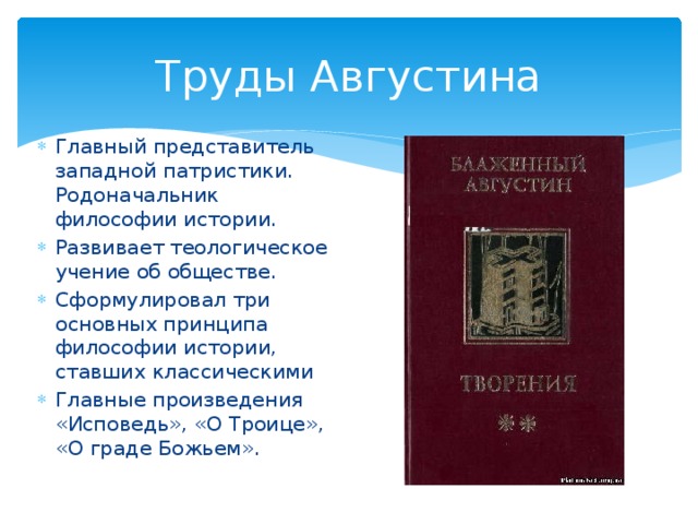 Труды Августина Главный представитель западной патристики. Родоначальник философии истории. Развивает теологическое учение об обществе. Сформулировал три основных принципа философии истории, ставших классическими Главные произведения «Исповедь», «О Троице», «О граде Божьем». 