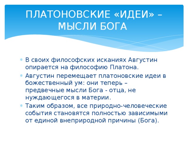 ПЛАТОНОВСКИЕ «ИДЕИ» – МЫСЛИ БОГА  В своих философских исканиях Августин опирается на философию Платона. Августин перемещает платоновские идеи в божественный ум: они теперь – предвечные мысли Бога - отца, не нуждающегося в материи. Таким образом, все природно-человеческие события становятся полностью зависимыми от единой внеприродной причины (Бога).  
