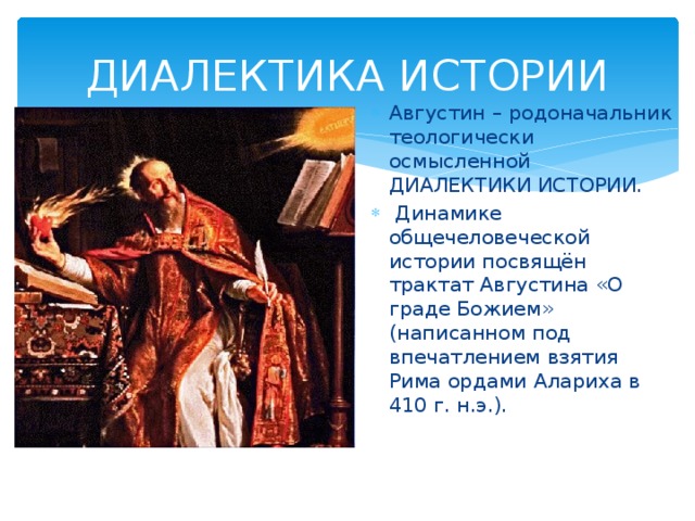 ДИАЛЕКТИКА ИСТОРИИ Августин – родоначальник теологически осмысленной ДИАЛЕКТИКИ ИСТОРИИ.  Динамике общечеловеческой истории посвящён трактат Августина «О граде Божием» (написанном под впечатлением взятия Рима ордами Алариха в 410 г. н.э.). 