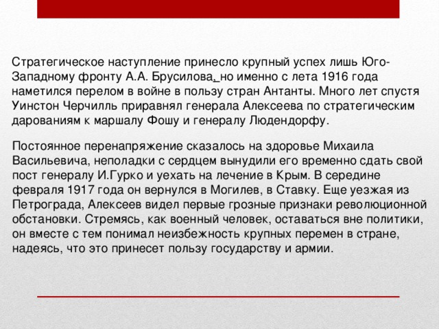 Стратегическое наступление принесло крупный успех лишь Юго-Западному фронту А.А. Брусилова , но именно с лета 1916 года наметился перелом в войне в пользу стран Антанты. Много лет спустя Уинстон Черчилль приравнял генерала Алексеева по стратегическим дарованиям к маршалу Фошу и генералу Людендорфу. Постоянное перенапряжение сказалось на здоровье Михаила Васильевича, неполадки с сердцем вынудили его временно сдать свой пост генералу И.Гурко и уехать на лечение в Крым. В середине февраля 1917 года он вернулся в Могилев, в Ставку. Еще уезжая из Петрограда, Алексеев видел первые грозные признаки революционной обстановки. Стремясь, как военный человек, оставаться вне политики, он вместе с тем понимал неизбежность крупных перемен в стране, надеясь, что это принесет пользу государству и армии. 