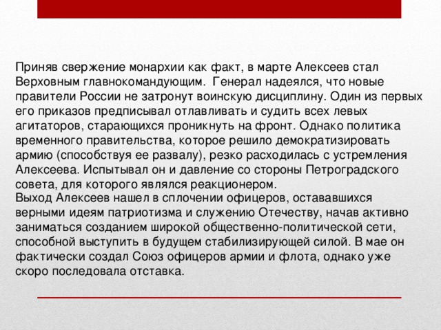 Приняв свержение монархии как факт, в марте Алексеев стал Верховным главнокомандующим.  Генерал надеялся, что новые правители России не затронут воинскую дисциплину. Один из первых его приказов предписывал отлавливать и судить всех левых агитаторов, старающихся проникнуть на фронт. Однако политика временного правительства, которое решило демократизировать армию (способствуя ее развалу), резко расходилась с устремления Алексеева. Испытывал он и давление со стороны Петроградского совета, для которого являлся реакционером. Выход Алексеев нашел в сплочении офицеров, остававшихся верными идеям патриотизма и служению Отечеству, начав активно заниматься созданием широкой общественно-политической сети, способной выступить в будущем стабилизирующей силой. В мае он фактически создал Союз офицеров армии и флота, однако уже скоро последовала отставка. 