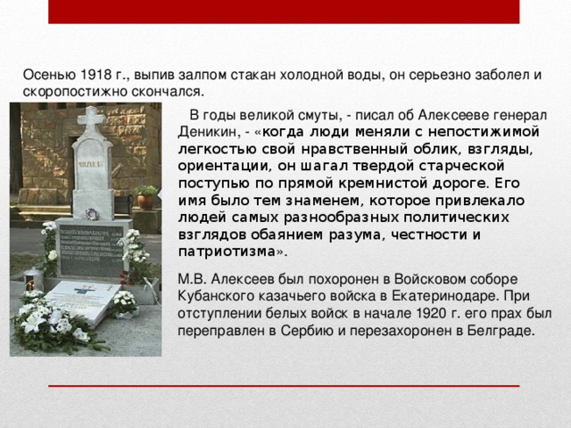 Осенью 1918 г., выпив залпом стакан холодной воды, он серьезно заболел и скоропостижно скончался.  В годы великой смуты, - писал об Алексееве генерал Деникин, - « когда люди меняли с непостижимой легкостью свой нравственный облик, взгляды, ориентации, он шагал твердой старческой поступью по прямой кремнистой дороге. Его имя было тем знаменем, которое привлекало людей самых разнообразных политических взглядов обаянием разума, честности и патриотизма ».   М.В. Алексеев был похоронен в Войсковом соборе Кубанского казачьего войска в Екатеринодаре. При отступлении белых войск в начале 1920 г. его прах был переправлен в Сербию и перезахоронен в Белграде. 