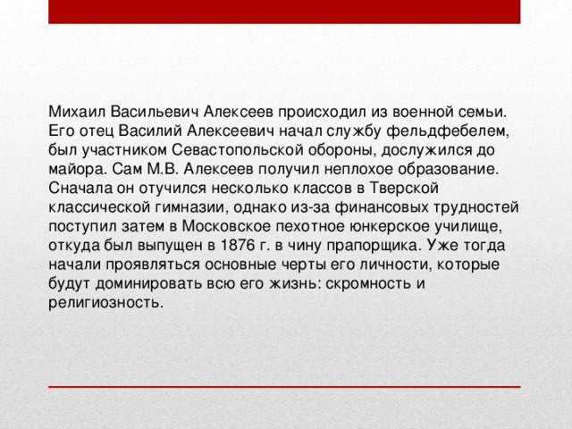 Михаил Васильевич Алексеев происходил из военной семьи. Его отец Василий Алексеевич начал службу фельдфебелем, был участником Севастопольской обороны, дослужился до майора. Сам М.В. Алексеев получил неплохое образование. Сначала он отучился несколько классов в Тверской классической гимназии, однако из-за финансовых трудностей поступил затем в Московское пехотное юнкерское училище, откуда был выпущен в 1876 г. в чину прапорщика. Уже тогда начали проявляться основные черты его личности, которые будут доминировать всю его жизнь: скромность и религиозность. 