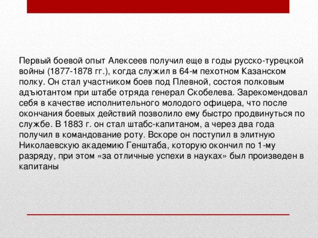 Первый боевой опыт Алексеев получил еще в годы русско-турецкой войны (1877-1878 гг.), когда служил в 64-м пехотном Казанском полку. Он стал участником боев под Плевной, состоя полковым адъютантом при штабе отряда генерал Скобелева. Зарекомендовал себя в качестве исполнительного молодого офицера, что после окончания боевых действий позволило ему быстро продвинуться по службе. В 1883 г. он стал штабс-капитаном, а через два года получил в командование роту. Вскоре он поступил в элитную Николаевскую академию Генштаба, которую окончил по 1-му разряду, при этом «за отличные успехи в науках» был произведен в капитаны 