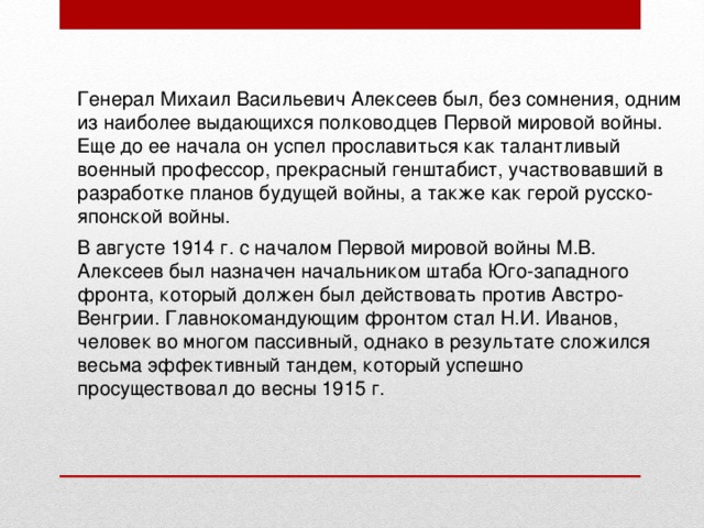 Генерал Михаил Васильевич Алексеев был, без сомнения, одним из наиболее выдающихся полководцев Первой мировой войны. Еще до ее начала он успел прославиться как талантливый военный профессор, прекрасный генштабист, участвовавший в разработке планов будущей войны, а также как герой русско-японской войны. В августе 1914 г. с началом Первой мировой войны М.В. Алексеев был назначен начальником штаба Юго-западного фронта, который должен был действовать против Австро-Венгрии. Главнокомандующим фронтом стал Н.И. Иванов, человек во многом пассивный, однако в результате сложился весьма эффективный тандем, который успешно просуществовал до весны 1915 г. 