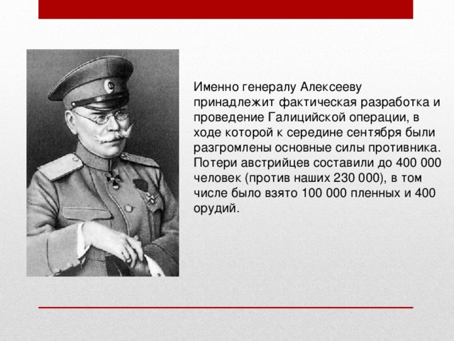 Именно генералу Алексееву принадлежит фактическая разработка и проведение Галицийской операции, в ходе которой к середине сентября были разгромлены основные силы противника. Потери австрийцев составили до 400 000 человек (против наших 230 000), в том числе было взято 100 000 пленных и 400 орудий. 