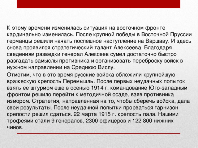 К этому времени изменилась ситуация на восточном фронте кардинально изменилась. После крупной победы в Восточной Пруссии германцы решили начать поспешное наступление на Варшаву. И здесь снова проявился стратегический талант Алексеева. Благодаря сведениям разведки генерал Алексеев сумел достаточно быстро разгадать замыслы противника и организовать переброску войск в нужном направлении на Среднюю Вислу.  Отметим, что в это время русские войска обложили крупнейшую вражескую крепость Перемышль. После первых неудачных попыток взять ее штурмом еще в осенью 1914 г. командование Юго-западным фронтом решило перейти к методичной осаде, взяв противника измором. Стратегия, направленная на то, чтобы сберечь войска, дала свои результаты. После неудачной попытки прорваться гарнизон крепости решил сдаться. 22 марта 1915 г. крепость пала. Нашими трофеями стали 9 генералов, 2300 офицеров и 122 800 нижних чинов. 