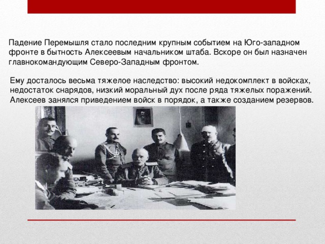 Падение Перемышля стало последним крупным событием на Юго-западном фронте в бытность Алексеевым начальником штаба. Вскоре он был назначен главнокомандующим Северо-Западным фронтом. Ему досталось весьма тяжелое наследство: высокий недокомплект в войсках, недостаток снарядов, низкий моральный дух после ряда тяжелых поражений. Алексеев занялся приведением войск в порядок, а также созданием резервов. 