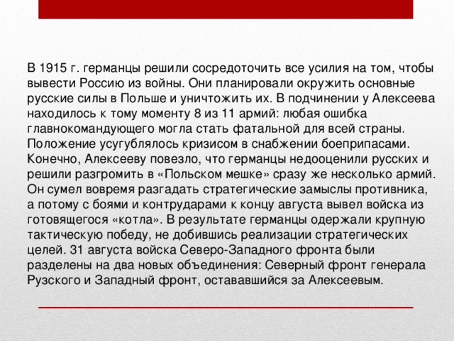 В 1915 г. германцы решили сосредоточить все усилия на том, чтобы вывести Россию из войны. Они планировали окружить основные русские силы в Польше и уничтожить их. В подчинении у Алексеева находилось к тому моменту 8 из 11 армий: любая ошибка главнокомандующего могла стать фатальной для всей страны. Положение усугублялось кризисом в снабжении боеприпасами. Конечно, Алексееву повезло, что германцы недооценили русских и решили разгромить в «Польском мешке» сразу же несколько армий. Он сумел вовремя разгадать стратегические замыслы противника, а потому с боями и контрударами к концу августа вывел войска из готовящегося «котла». В результате германцы одержали крупную тактическую победу, не добившись реализации стратегических целей. 31 августа войска Северо-Западного фронта были разделены на два новых объединения: Северный фронт генерала Рузского и Западный фронт, остававшийся за Алексеевым. 