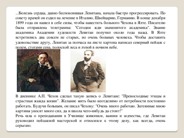 ...Болезнь сердца, давно беспокоившая Левитана, начала быстро прогрессировать. По совету врачей он ездил на лечение в Италию, Швейцарию, Германию. В конце декабря 1899 года он нашел в себе силы, чтобы навестить больного Чехова в Ялте. Писателю была отправлена телеграмма: 