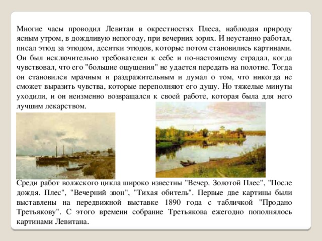 Многие часы проводил Левитан в окрестностях Плеса, наблюдая природу ясным утром, в дождливую непогоду, при вечерних зорях. И неустанно работал, писал этюд за этюдом, десятки этюдов, которые потом становились картинами. Он был исключительно требователен к себе и по-настоящему страдал, когда чувствовал, что его 