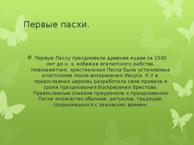 Первые пасхи. Первую Пасху праздновали древние иудеи за 1500 лет до н. э, избежав египетского рабства. Новозаветная, христианская Пасха была установлена апостолами после воскресения Иисуса. К V в. православная церковь разработала свои правила и сроки празднования Воскресения Христова. Православные славяне приурочили к празднованию Пасхи множество обычаев, ритуалов, традиций, сохранившихся с языческих времен. 