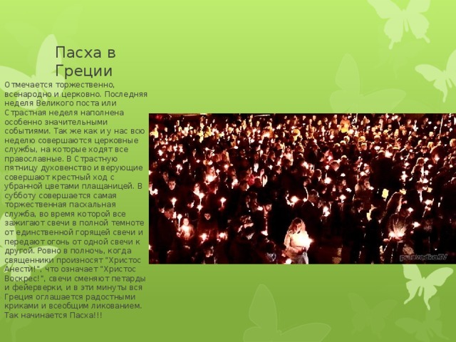 Пасха в Греции Отмечается торжественно, всенародно и церковно. Последняя неделя Великого поста или Страстная неделя наполнена особенно значительными событиями. Так же как и у нас всю неделю совершаются церковные службы, на которые ходят все православные. В Страстную пятницу духовенство и верующие совершают крестный ход с убранной цветами плащаницей. В субботу совершается самая торжественная пасхальная служба, во время которой все зажигают свечи в полной темноте от единственной горящей свечи и передают огонь от одной свечи к другой. Ровно в полночь, когда священники произносят “Христос Анести!”, что означает “Христос Воскрес!”, свечи сменяют петарды и фейерверки, и в эти минуты вся Греция оглашается радостными криками и всеобщим ликованием. Так начинается Пасха!!! 