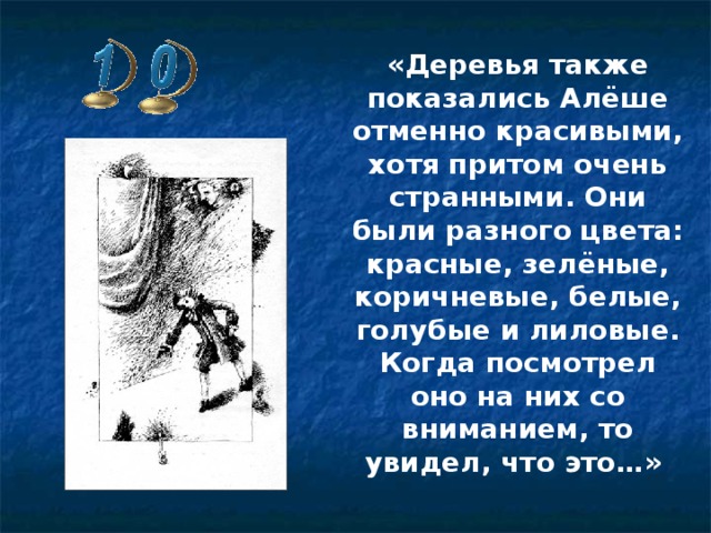 «Деревья также показались Алёше отменно красивыми, хотя притом очень странными. Они были разного цвета: красные, зелёные, коричневые, белые, голубые и лиловые. Когда посмотрел оно на них со вниманием, то увидел, что это…»     