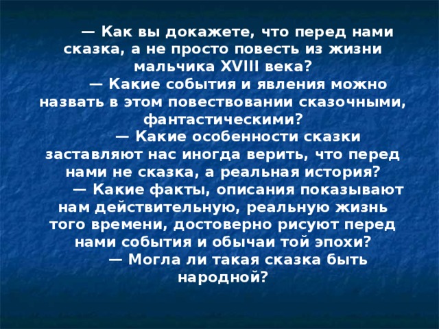        —  Как вы докажете, что перед нами сказка, а не просто повесть из жизни мальчика XVIII века?        — Какие события и явления можно назвать в этом повествовании сказочными, фантастическими?        — Какие особенности сказки заставляют нас иногда верить, что перед нами не сказка, а реальная история?        — Какие факты, описания показывают нам действительную, реальную жизнь того времени, достоверно рисуют перед нами события и обычаи той эпохи?        — Могла ли такая сказка быть народной?    