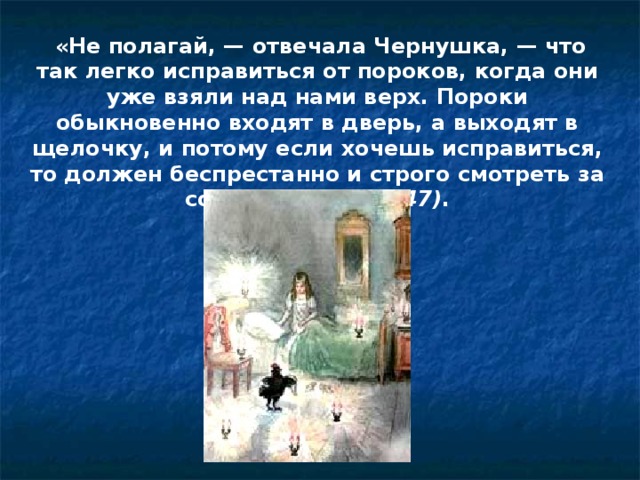   «Не полагай, — отвечала Чернушка, — что так легко исправиться от пороков, когда они уже взяли над нами верх. Пороки обыкновенно входят в дверь, а выходят в щелочку, и потому если хочешь исправиться, то должен беспрестанно и строго смотреть за собою» (с. 146—147) .    