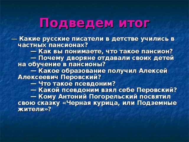 Подведем итог —  Какие русские писатели в детстве учились в частных пансионах?        — Как вы понимаете, что такое пансион?        — Почему дворяне отдавали своих детей на обучение в пансионы?        — Какое образование получил Алексей Алексеевич Перовский?        — Что такое псевдоним?        — Какой псевдоним взял себе Перовский?        — Кому Антоний Погорельский посвятил свою сказку «Черная курица, или Подземные жители»?    