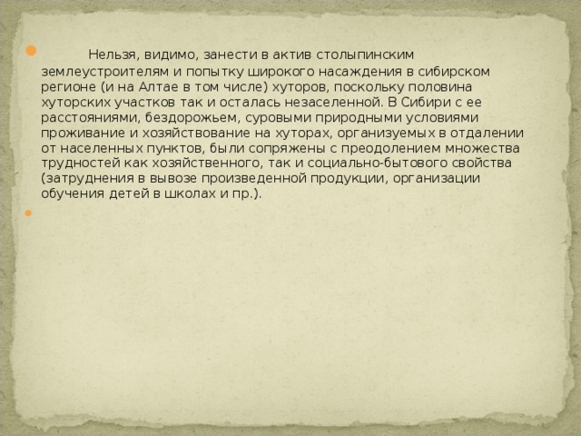  Нельзя, видимо, занести в актив столыпинским землеустроителям и попытку широкого насаждения в сибирском регионе (и на Алтае в том числе) хуторов, поскольку половина хуторских участков так и осталась незаселенной. В Сибири с ее расстояниями, бездорожьем, суровыми природными условиями проживание и хозяйствование на хуторах, организуемых в отдалении от населенных пунктов, были сопряжены с преодолением множества трудностей как хозяйственного, так и социально-бытового свойства (затруднения в вывозе произведенной продукции, организации обучения детей в школах и пр.).    