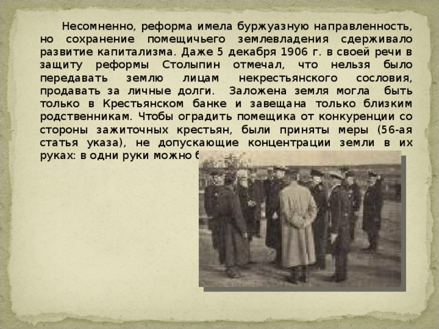  Несомненно, реформа имела буржуазную направленность, но сохранение помещичьего землевладения сдерживало развитие капитализма. Даже 5 декабря 1906 г. в своей речи в защиту реформы Столыпин отмечал, что нельзя было передавать землю лицам некрестьянского сословия, продавать за личные долги. Заложена земля могла быть только в Крестьянском банке и завещана только близким родственникам. Чтобы оградить помещика от конкуренции со стороны зажиточных крестьян, были приняты меры (56-ая статья указа), не допускающие концентрации земли в их руках: в одни руки можно было купить только 6 наделов. 
