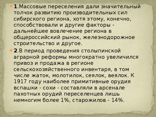 1 .Массовые переселения дали значительный толчок развитию производительных сил сибирского региона, хотя этому, конечно, способствовали и другие факторы - дальнейшее вовлечение региона в общероссийский рынок, железнодорожное строительство и другое. 2 .В период проведения столыпинской аграрной реформы многократно увеличился привоз и продажа в регионе сельскохозяйственного инвентаря, в том числе жаток, молотилок, сеялок, веялок. К 1917 году наиболее примитивные орудия вспашки - сохи - составляли в арсенале пахотных орудий переселенцев лишь немногим более 1%, старожилов - 14%. 