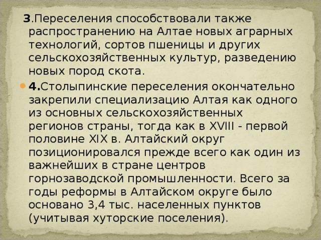  3 .Переселения способствовали также распространению на Алтае новых аграрных технологий, сортов пшеницы и других сельскохозяйственных культур, разведению новых пород скота. 4. Столыпинские переселения окончательно закрепили специализацию Алтая как одного из основных сельскохозяйственных регионов страны, тогда как в XVIII - первой половине XIX в. Алтайский округ позиционировался прежде всего как один из важнейших в стране центров горнозаводской промышленности. Всего за годы реформы в Алтайском округе было основано 3,4 тыс. населенных пунктов (учитывая хуторские поселения). 