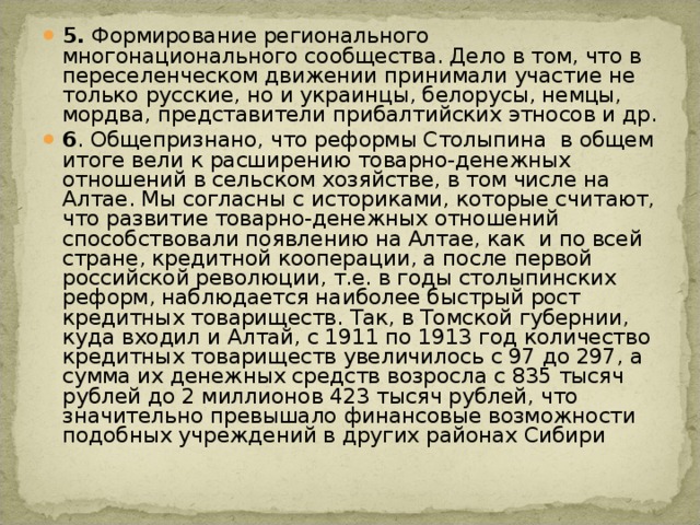 5. Формирование регионального многонационального сообщества. Дело в том, что в переселенческом движении принимали участие не только русские, но и украинцы, белорусы, немцы, мордва, представители прибалтийских этносов и др. 6 . Общепризнано, что реформы Столыпина  в общем итоге вели к расширению товарно-денежных отношений в сельском хозяйстве, в том числе на Алтае. Мы согласны с историками, которые считают, что развитие товарно-денежных отношений способствовали появлению на Алтае, как  и по всей стране, кредитной кооперации, а после первой российской революции, т.е. в годы столыпинских реформ, наблюдается наиболее быстрый рост кредитных товариществ. Так, в Томской губернии, куда входил и Алтай, с 1911 по 1913 год количество кредитных товариществ увеличилось с 97 до 297, а сумма их денежных средств возросла с 835 тысяч рублей до 2 миллионов 423 тысяч рублей, что значительно превышало финансовые возможности подобных учреждений в других районах Сибири 