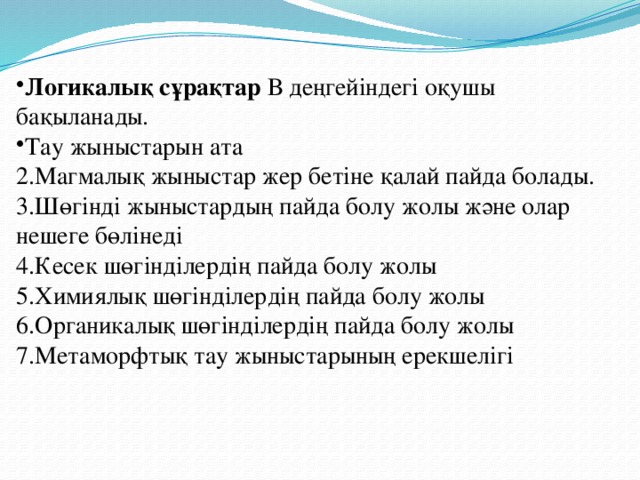Логикалық сұрақтар В деңгейіндегі оқушы бақыланады. Тау жыныстарын ата 2.Магмалық жыныстар жер бетіне қалай пайда болады. 3.Шөгінді жыныстардың пайда болу жолы және олар нешеге бөлінеді 4.Кесек шөгінділердің пайда болу жолы 5.Химиялық шөгінділердің пайда болу жолы 6.Органикалық шөгінділердің пайда болу жолы 7.Метаморфтық тау жыныстарының ерекшелігі 
