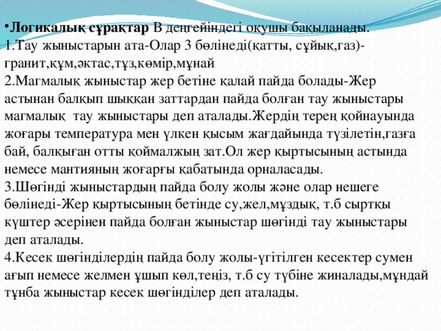 Логикалық сұрақтар В деңгейіндегі оқушы бақыланады. 1.Тау жыныстарын ата-Олар 3 бөлінеді(қатты, сұйық,газ)- гранит,құм,әктас,тұз,көмір,мұнай 2.Магмалық жыныстар жер бетіне қалай пайда болады-Жер астынан балқып шыққан заттардан пайда болған тау жыныстары магмалық тау жыныстары деп аталады.Жердің терең қойнауында жоғары температура мен үлкен қысым жағдайында түзілетін,газға бай, балқыған отты қоймалжың зат.Ол жер қыртысының астында немесе мантияның жоғарғы қабатында орналасады. 3.Шөгінді жыныстардың пайда болу жолы және олар нешеге бөлінеді-Жер қыртысының бетінде су,жел,мұздық, т.б сыртқы күштер әсерінен пайда болған жыныстар шөгінді тау жыныстары деп аталады. 4.Кесек шөгінділердің пайда болу жолы-үгітілген кесектер сумен ағып немесе желмен ұшып көл,теңіз, т.б су түбіне жиналады,мұндай тұнба жыныстар кесек шөгінділер деп аталады. 