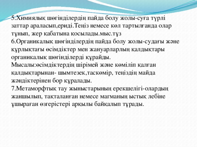 5.Химиялық шөгінділердің пайда болу жолы-суға түрлі заттар араласып,ериді.Теңіз немесе көл тартылғанда олар тұнып, жер қабатына қосылады.мыс.тұз 6.Органикалық шөгінділердің пайда болу жолы-судағы және құрлықтағы өсімдіктер мен жануарларлың қалдықтары органикалық шөгінділерді құрайды. Мысалы:өсімдіктердің шірімей және көміліп қалған қалдықтарынан- шымтезек,таскөмір, теңіздің майда жәндіктерінен бор құралады. 7.Метаморфтық тау жыныстарының ерекшелігі-олардың жаншылып, тақталанған немесе магманың ыстық лебіне ұшыраған өзгерістері арқылы байқалып тұрады. 