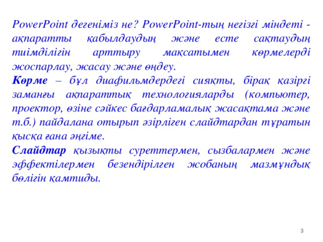 PowerPoint дегеніміз не? PowerPoint-тың негізгі міндеті - ақпаратты қабылдаудың және есте сақтаудың тиімділігін арттыру мақсатымен көрмелерді жоспарлау, жасау және өңдеу. Көрме – бұл диафильмдердегі сияқты, бірақ қазіргі заманғы ақпараттық технологияларды (компьютер, проектор, өзіне сәйкес бағдарламалық жасақтама және т.б.) пайдалана отырып әзірліген слайдтардан тұратын қысқа ғана әңгіме. Слайдтар қызықты суреттермен, сызбалармен және эффектілермен безендірілген жобаның мазмұндық бөлігін қамтиды.  Сегодня на уроке мы рассмотрим особенности, возможности, основное назначение программы Microsoft Power Point; сформулируем понятия: слайд, презентация, анимация, оформление слайдов; научимся создавать презентации в программе Microsoft Power Point, используя её возможности;     