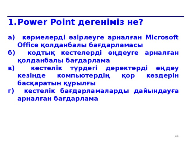 Power Point дегеніміз не?  a) көрмелерді әзірлеуге арналған Microsoft Office қолданбалы бағдарламасы б) кодтық кестелерді өңдеуге арналған қолданбалы бағдарлама в) кестелік түрдегі деректерді өңдеу кезінде компьютердің қор көздерін басқаратын құрылғы г) кестелік бағдарламаларды дайындауға арналған бағдарлама  