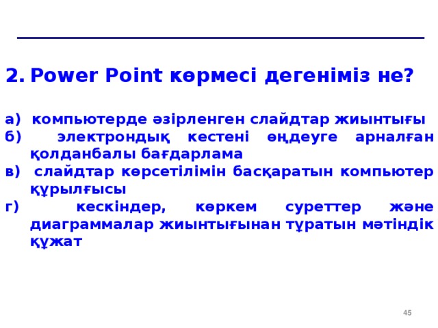 Power Point көрмесі дегеніміз не?  a ) компьютерде әзірленген слайдтар жиынтығы б) электрондық кестені өңдеуге арналған қолданбалы бағдарлама в) слайдтар көрсетілімін басқаратын компьютер құрылғысы г) кескіндер, көркем суреттер және диаграммалар жиынтығынан тұратын мәтіндік құжат  