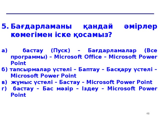 Бағдарламаны қандай әмірлер көмегімен іске қосамыз? a) бастау (Пуск) – Бағдарламалар (Все программы) – Microsoft Office – Microsoft Power Point б) тапсырмалар үстелі – Баптау – Басқару үстелі – Microsoft Power Point в) жұмыс үстелі – Бастау – Microsoft Power Point г) бастау – Бас мәзір – Іздеу – Microsoft Power Point  