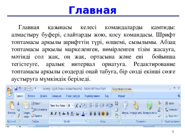 Главная Главная қазынасы келесі командаларды қамтиды: алмастыру буфері, слайтарды жою, қосу командасы. Шрифт топтамасы арқылы шрифттің түрі, өлшемі, сызылымы. Абзац топтамасы арқылы маркеленген, нөмірленген тізім жасауға, мәтінді сол жақ, оң жақ, ортасына және ені бойынша тегістеуге, аралық интервал орнатуға . Редактирование топтамасы арқылы сөздерді оңай табуға, бір сөзді екінші сөзге аустыруға мүмкіндік беріледі.  