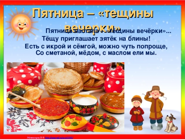 Пятница – «тещины вечерки»  Пятница настала – «тёщины вечёрки»... Тёщу приглашает зятёк на блины! Есть с икрой и сёмгой, можно чуть попроще, Со сметаной, мёдом, с маслом ели мы.    