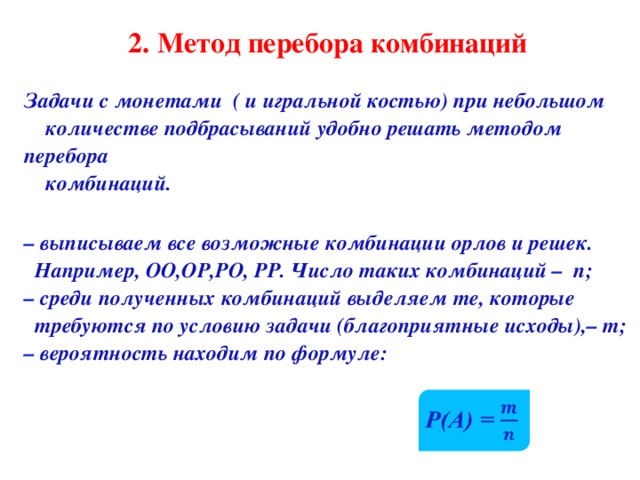 2 . Метод перебора комбинаций Задачи с монетами ( и игральной костью) при небольшом  количестве подбрасываний удобно решать методом перебора  комбинаций.  –  выписываем все возможные комбинации орлов и решек.  Например, ОО,ОР,РО, РР. Число таких комбинаций – n; –  среди полученных комбинаций выделяем те, которые  требуются по условию задачи (благоприятные исходы), –  m ; –  вероятность находим  по формуле: 