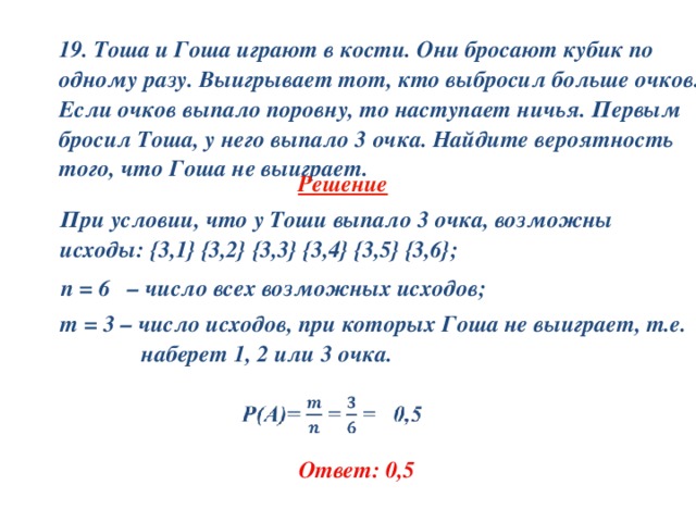 19. Тоша и Гоша играют в кости. Они бросают кубик по одному разу. Выигрывает тот, кто выбросил больше очков. Если очков выпало поровну, то наступает ничья. Первым бросил Тоша, у него выпало 3 очка. Найдите вероятность того, что Гоша не выиграет.  Решение     При условии, что у Тоши выпало 3 очка, возможны  исходы: { 3,1 }  { 3,2 } { 3,3 }  { 3,4 } { 3,5 }  { 3,6 } ;  n = 6 – число всех возможных исходов;    m = 3 – число исходов, при которых Гоша не выиграет, т.е.  наберет 1, 2 или 3 очка.   Ответ: 0,5 
