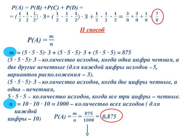  II способ   m  = (5 ∙ 5 ∙ 5)∙ 3 + (5 ∙ 5 ∙ 5)∙ 3 + ( 5 ∙ 5 ∙ 5 ) = 875 (5 ∙ 5 ∙ 5)∙ 3 – количество исходов, когда одна цифра четная, а две другие нечетные (для каждой цифры исходов – 5, вариантов расположения – 3). (5 ∙ 5 ∙ 5)∙ 3 – количество исходов, когда две цифры четные, а одна – нечетная, 5 ∙ 5 ∙ 5 – количество исходов, когда все три цифры – четные.  n  = 10 ∙ 10 ∙ 10 = 1000 – количество всех исходов ( для каждой цифры – 10) 