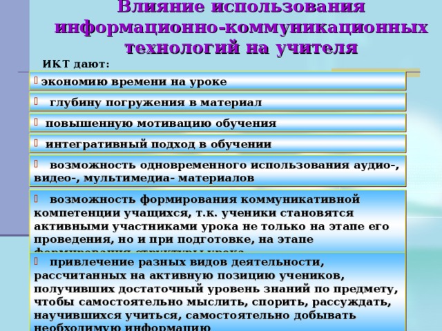 Влияние использования информационно-коммуникационных технологий на учителя   ИКТ дают: экономию времени на уроке  глубину погружения в материал  повышенную мотивацию обучения  интегративный подход в обучении  возможность одновременного использования аудио-, видео-, мультимедиа- материалов  возможность формирования коммуникативной компетенции учащихся, т.к. ученики становятся активными участниками урока не только на этапе его проведения, но и при подготовке, на этапе формирования структуры урока  привлечение разных видов деятельности, рассчитанных на активную позицию учеников, получивших достаточный уровень знаний по предмету, чтобы самостоятельно мыслить, спорить, рассуждать, научившихся учиться, самостоятельно добывать необходимую информацию 