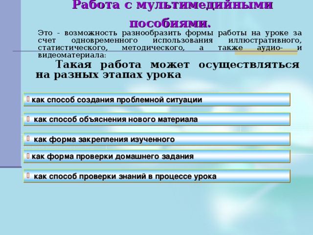 Работа с мультимедийными пособиями.    Это - возможность разнообразить формы работы на уроке за счет одновременного использования иллюстративного, статистического, методического, а также аудио- и видеоматериала:   Такая работа может осуществляться на разных этапах урока как способ создания проблемной ситуации как способ объяснения нового материала как форма закрепления изученного  как форма проверки домашнего задания  как способ проверки знаний в процессе урока 