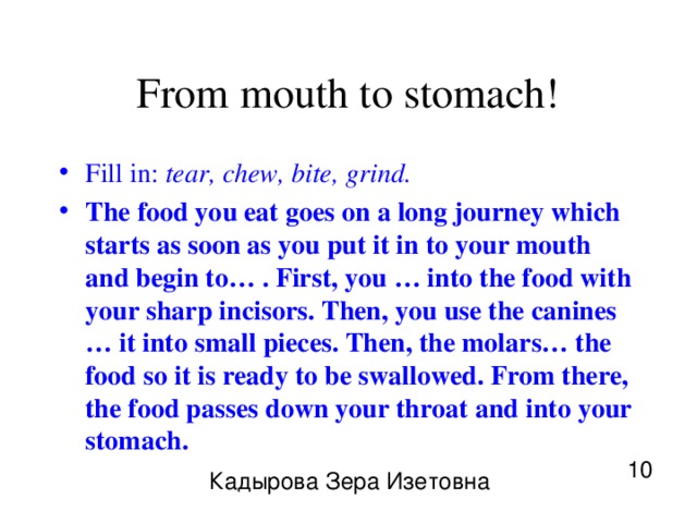 From mouth to stomach! Fill in: tear, chew, bite, grind. The food you eat goes on a long journey which starts as soon as you put it in to your mouth and begin to… . First, you … into the food with your sharp incisors. Then, you use the canines … it into small pieces. Then, the molars… the food so it is ready to be swallowed. From there, the food passes down your throat and into your stomach. 10 Кадырова Зера Изетовна 