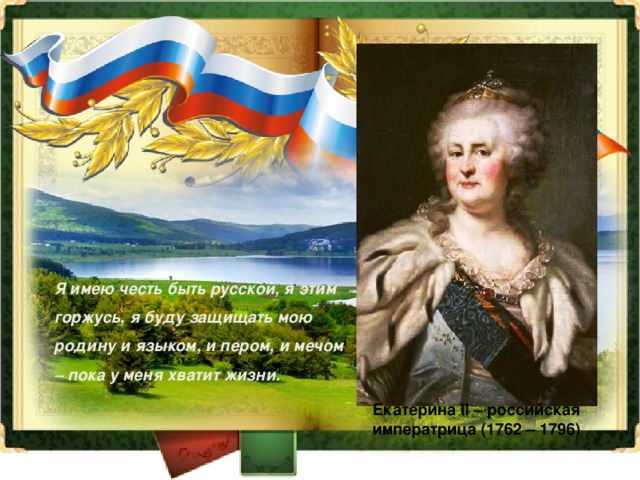 Я имею честь быть русской, я этим горжусь, я буду защищать мою родину и языком, и пером, и мечом – пока у меня хватит жизни. Екатерина II – российская императрица (1762 – 1796) 