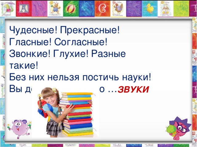 Чудесные! Прекрасные! Гласные! Согласные! Звонкие! Глухие! Разные такие! Без них нельзя постичь науки! Вы догадались? Это … ЗВУКИ 