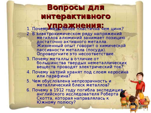 Вопросы для интерактивного упражнения: 1. Почему медь более пластична чем цинк? 2. В электрохимическом ряду напряжений металлов алюминий занимает позицию достаточно активного металла. Жизненный опыт говорит о химической пассивности металла (посуда). Опровергните это несоответствие. 3. Почему металлы в отличие от большинства твердых неметаллических веществ проводят электрический ток? 4. Почему натрий хранят под слоем керосина или парафина? 5. Чем обусловлена непрозрачность и металлический блеск металлов? 6. Почему в 1912 году погибла экспедиция английского исследователя Роберта Скотта, которая направлялась к Южному полюсу?