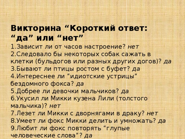 Викторина “Короткий ответ: “да” или “нет”  1.Зависит ли от часов настроение? нет 2.Следовало бы некоторых собак сажать в клетки (бульдогов или разных других догов)? да 3.Бывают ли птицы ростом с буфет? да 4.Интереснее ли “идиотские устрицы” бездомного фокса? да 5.Добрее ли девочки мальчиков? да 6.Укусил ли Микки кузена Лили (толстого мальчика)? нет 7.Лезет ли Микки с дворнягами в драку? нет 8.Умеет ли фокс Микки делить и умножать? да 9.Любит ли фокс повторять “глупые человеческие слова”? да 10.Умеет ли Зина ртом ловить мяч? нет 