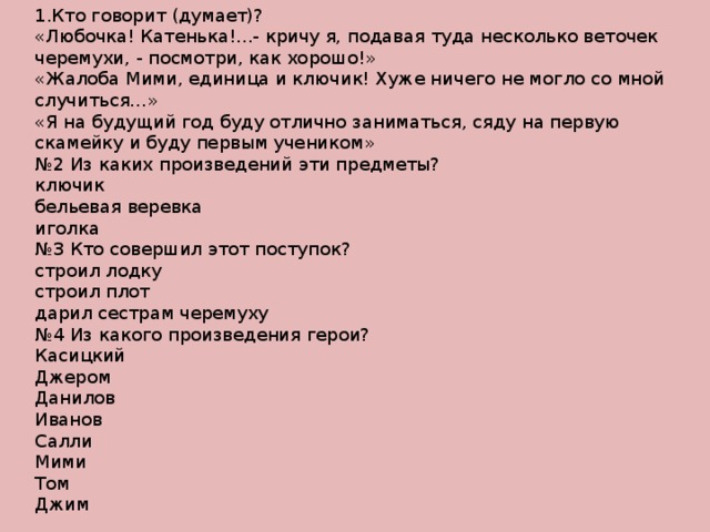 1.Кто говорит (думает)? «Любочка! Катенька!...- кричу я, подавая туда несколько веточек черемухи, - посмотри, как хорошо!» «Жалоба Мими, единица и ключик! Хуже ничего не могло со мной случиться…» «Я на будущий год буду отлично заниматься, сяду на первую скамейку и буду первым учеником» № 2 Из каких произведений эти предметы? ключик бельевая веревка иголка № 3 Кто совершил этот поступок? строил лодку строил плот дарил сестрам черемуху № 4 Из какого произведения герои? Касицкий Джером Данилов Иванов Салли Мими Том Джим 