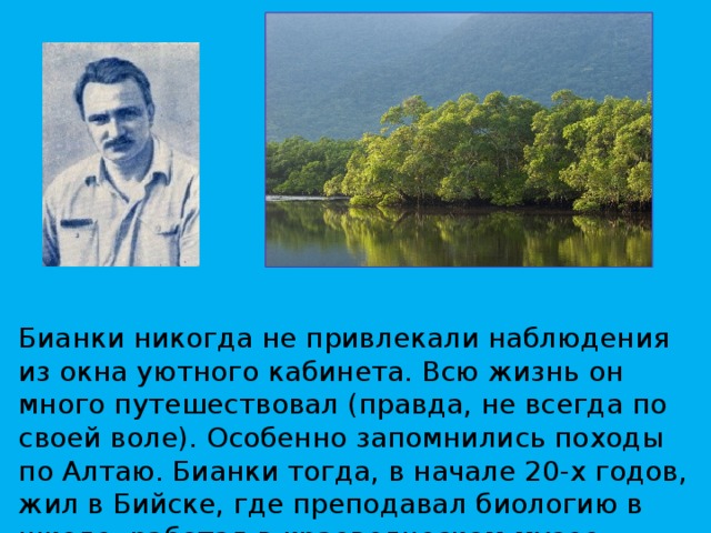 Бианки никогда не привлекали наблюдения из окна уютного кабинета. Всю жизнь он много путешествовал (правда, не всегда по своей воле). Особенно запомнились походы по Алтаю. Бианки тогда, в начале 20-х годов, жил в Бийске, где преподавал биологию в школе, работал в краеведческом музее. 