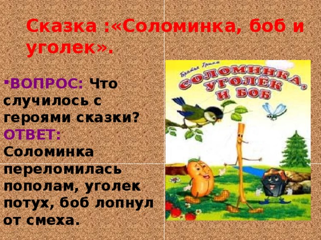 Сказка :«Соломинка, боб и уголек». ВОПРОС: Что случилось с героями сказки? ОТВЕТ: Соломинка переломилась пополам, уголек потух, боб лопнул от смеха. 