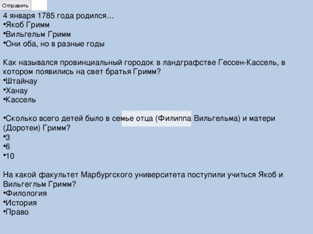 4 января 1785 года родился… Якоб Гримм Вильгельм Гримм Они оба, но в разные годы Как назывался провинциальный городок в ландграфстве Гессен-Кассель, в котором появились на свет братья Гримм? Штайнау Ханау Кассель Сколько всего детей было в семье отца (Филиппа Вильгельма) и матери (Доротеи) Гримм? 3 6 10 На какой факультет Марбургского университета поступили учиться Якоб и Вильгегльм Гримм? Филология История Право 