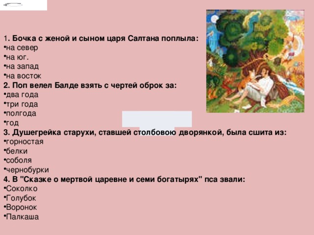 1 . Бочка с женой и сыном царя Салтана поплыла: на север на юг. на запад на восток 2. Поп велел Балде взять с чертей оброк за: два года три года полгода год 3. Душегрейка старухи, ставшей столбовою дворянкой, была сшита из: горностая белки соболя чернобурки 4. В 